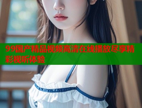 99国产精品视频高清在线播放尽享精彩视听体验  第1张