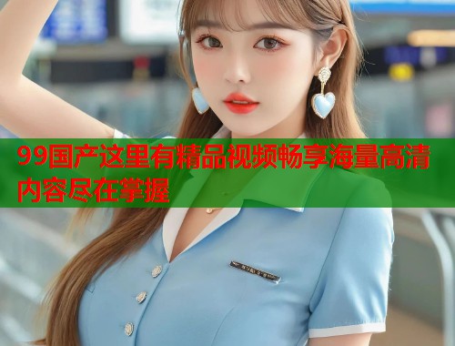 99国产这里有精品视频畅享海量高清内容尽在掌握  第1张