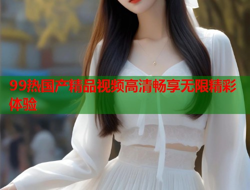 99热国产精品视频高清畅享无限精彩体验  第1张