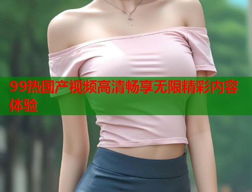 99热国产视频高清畅享无限精彩内容体验  第2张