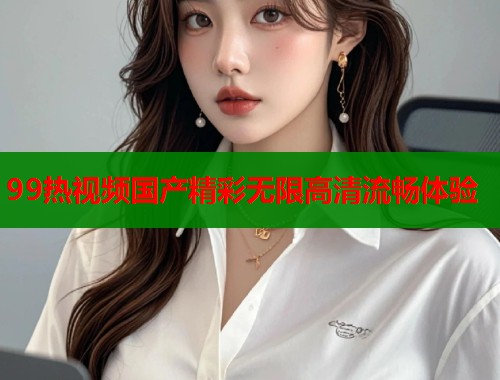 99热视频国产精彩无限高清流畅体验  第1张