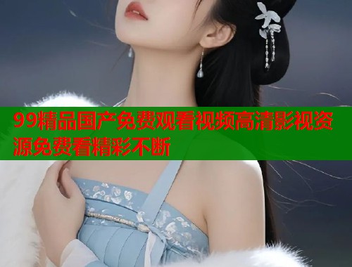 99精品国产免费观看视频高清影视资源免费看精彩不断  第2张