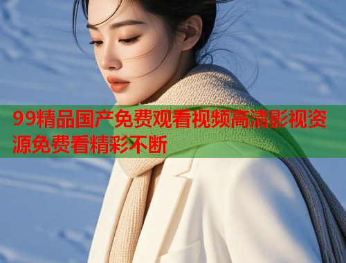 99精品国产免费观看视频高清影视资源免费看精彩不断  第1张