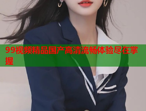99视频精品国产高清流畅体验尽在掌握  第1张