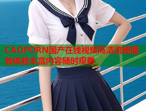 CAOPORN国产在线视频高清流畅播放体验丰富内容随时观看  第1张