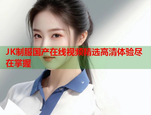 JK制服国产在线视频精选高清体验尽在掌握  第1张