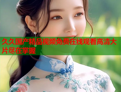 久久国产精品视频免费在线观看高清大片尽在掌握  第1张