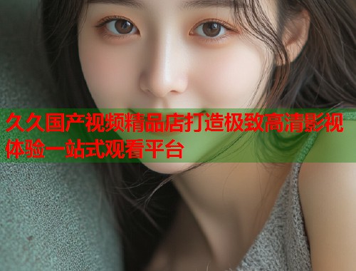 久久国产视频精品店打造极致高清影视体验一站式观看平台  第1张