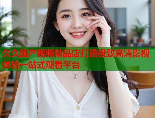 久久国产视频精品店打造极致高清影视体验一站式观看平台  第2张