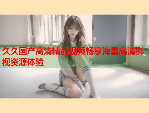 久久国产高清精品视频畅享海量高清影视资源体验  第1张