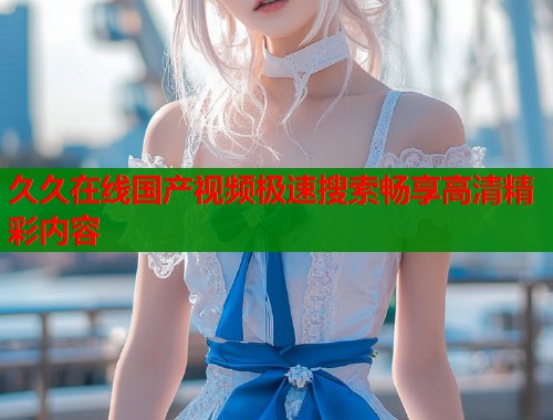 久久在线国产视频极速搜索畅享高清精彩内容  第1张