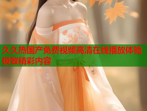 久久热国产免费视频高清在线播放体验极致精彩内容  第1张