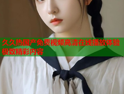 久久热国产免费视频高清在线播放体验极致精彩内容  第2张