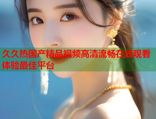 久久热国产精品视频高清流畅在线观看体验最佳平台  第1张