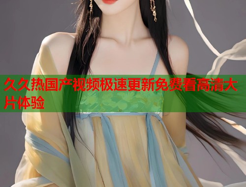 久久热国产视频极速更新免费看高清大片体验  第1张
