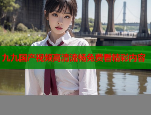 九九国产视频高清流畅免费看精彩内容  第1张