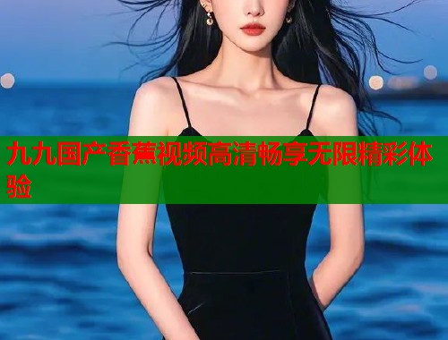 九九国产香蕉视频高清畅享无限精彩体验  第1张