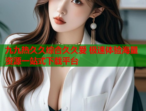 九九热久久综合久久爱 极速体验海量资源一站式下载平台  第1张