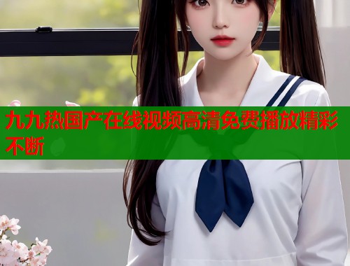九九热国产在线视频高清免费播放精彩不断  第1张