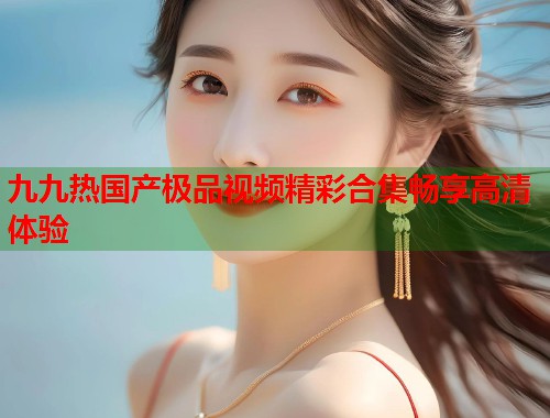 九九热国产极品视频精彩合集畅享高清体验  第1张