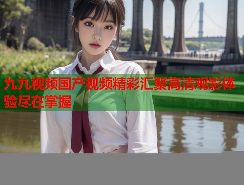 九九视频国产视频精彩汇聚高清观影体验尽在掌握  第2张