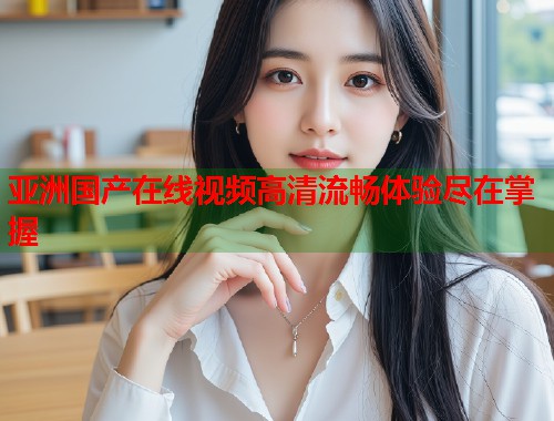 亚洲国产在线视频高清流畅体验尽在掌握  第1张