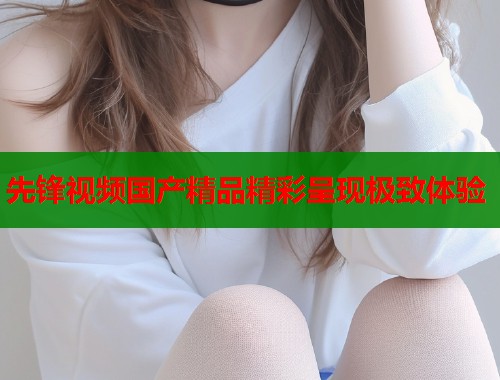 先锋视频国产精品精彩呈现极致体验  第1张