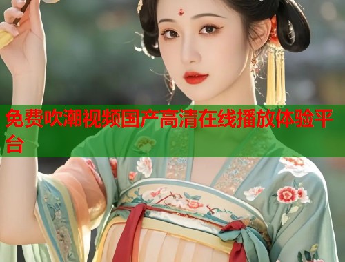 免费吹潮视频国产高清在线播放体验平台  第1张