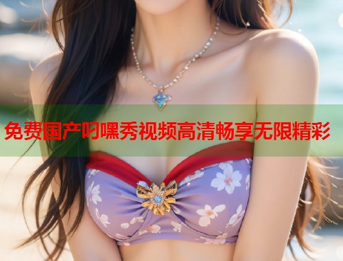 免费国产叼嘿秀视频高清畅享无限精彩  第1张