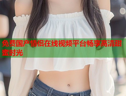 免费国产情侣在线视频平台畅享高清甜蜜时光  第1张