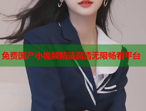 免费国产小视频精选高清无限畅看平台  第1张