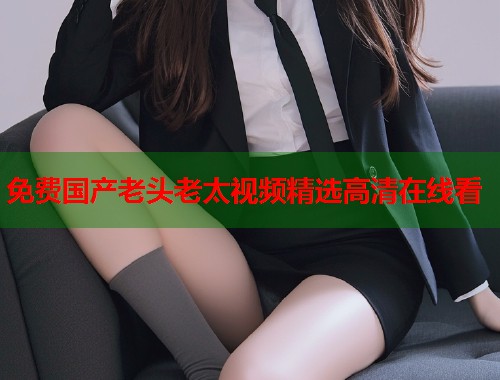 免费国产老头老太视频精选高清在线看  第1张