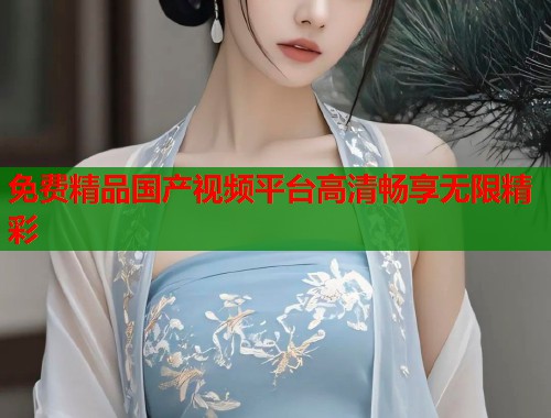 免费精品国产视频平台高清畅享无限精彩  第1张