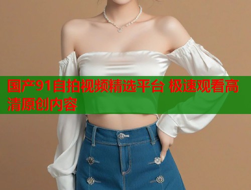 国产91自拍视频精选平台 极速观看高清原创内容  第2张