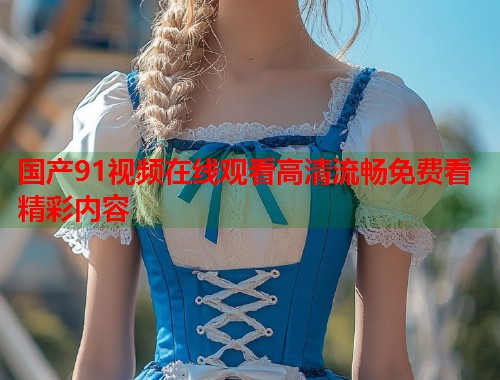 国产91视频在线观看高清流畅免费看精彩内容  第1张