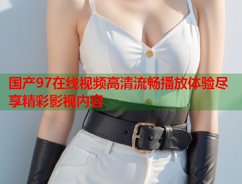 国产97在线视频高清流畅播放体验尽享精彩影视内容  第1张