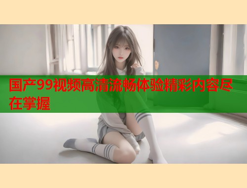 国产99视频高清流畅体验精彩内容尽在掌握  第1张