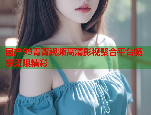 国产99青青视频高清影视聚合平台畅享无限精彩  第1张