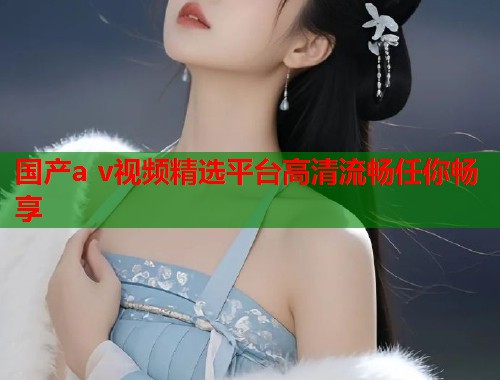 国产a v视频精选平台高清流畅任你畅享  第1张