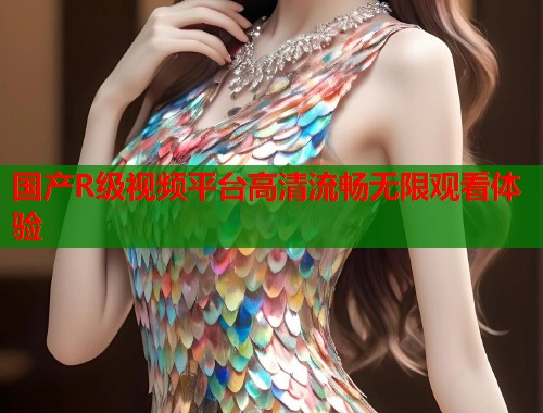国产R级视频平台高清流畅无限观看体验  第1张