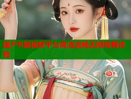 国产R级视频平台高清流畅无限观看体验  第2张