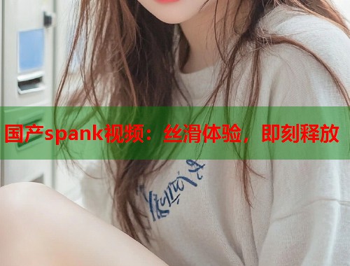 国产spank视频：丝滑体验，即刻释放  第1张