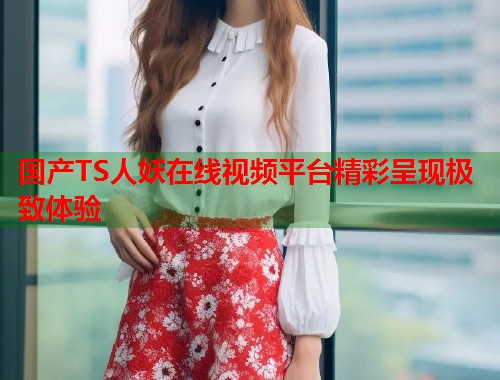 国产TS人妖在线视频平台精彩呈现极致体验  第1张
