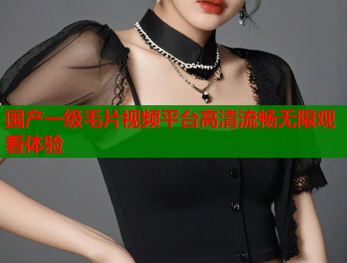 国产一级毛片视频平台高清流畅无限观看体验  第1张