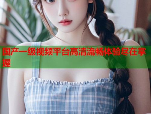 国产一级视频平台高清流畅体验尽在掌握  第1张