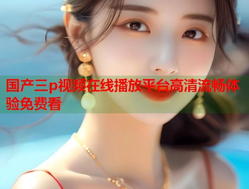 国产三p视频在线播放平台高清流畅体验免费看  第1张