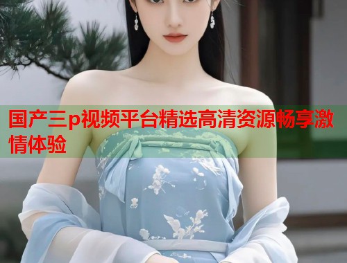 国产三p视频平台精选高清资源畅享激情体验  第1张