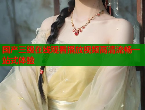 国产三级在线观看播放视频高清流畅一站式体验  第1张