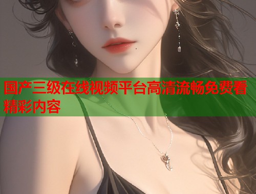 国产三级在线视频平台高清流畅免费看精彩内容  第1张