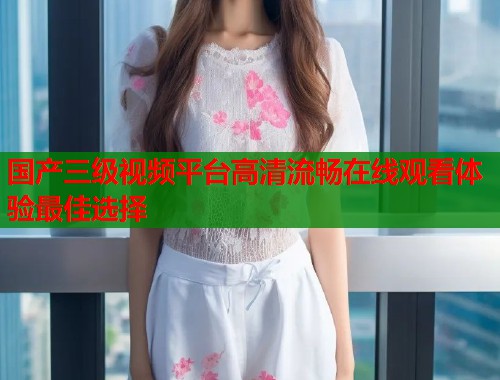 国产三级视频平台高清流畅在线观看体验最佳选择  第1张